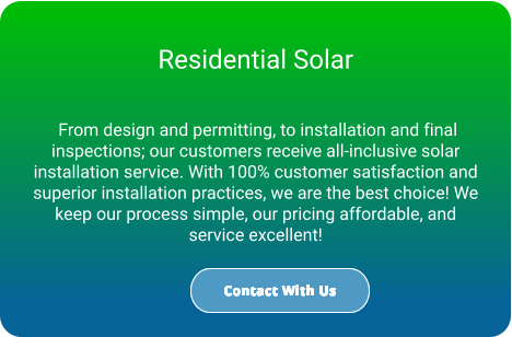 Residential Solar   From design and permitting, to installation and final inspections; our customers receive all-inclusive solar installation service. With 100% customer satisfaction and superior installation practices, we are the best choice! We keep our process simple, our pricing affordable, and service excellent! Contact With Us Contact With Us