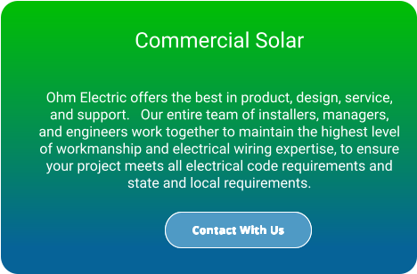 Commercial Solar  Ohm Electric offers the best in product, design, service, and support.   Our entire team of installers, managers, and engineers work together to maintain the highest level of workmanship and electrical wiring expertise, to ensure your project meets all electrical code requirements and state and local requirements. Contact With Us Contact With Us