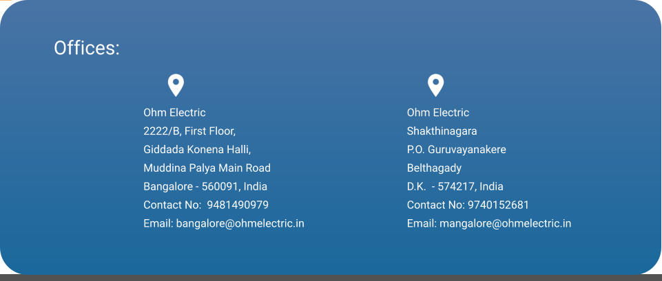 Offices: Ohm Electric 2222/B, First Floor, Giddada Konena Halli, Muddina Palya Main Road Bangalore - 560091, India Contact No:  9481490979 Email: bangalore@ohmelectric.in   Ohm Electric Shakthinagara P.O. Guruvayanakere Belthagady  D.K.  - 574217, India Contact No: 9740152681 Email: mangalore@ohmelectric.in